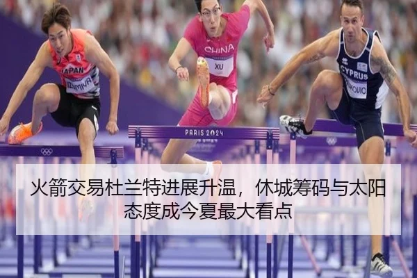火箭交易杜兰特进展升温，休城筹码与太阳态度成今夏最大看点（FS）